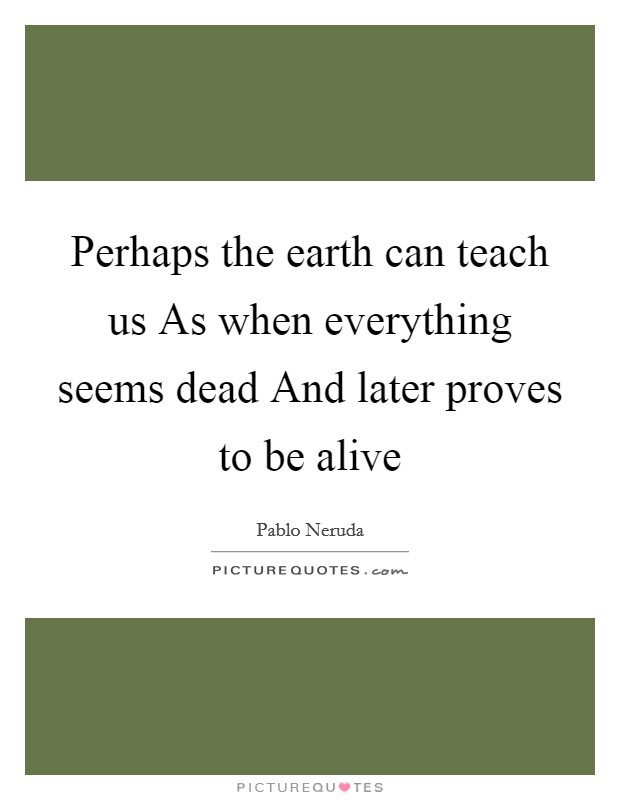 Perhaps the earth can teach us As when everything seems dead And later proves to be alive Picture Quote #1