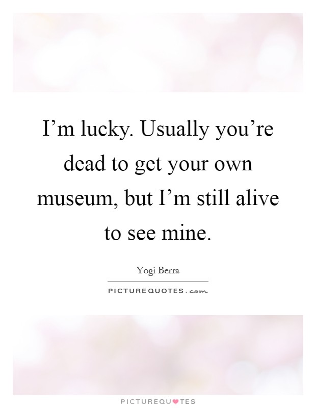 I'm lucky. Usually you're dead to get your own museum, but I'm still alive to see mine. Picture Quote #1
