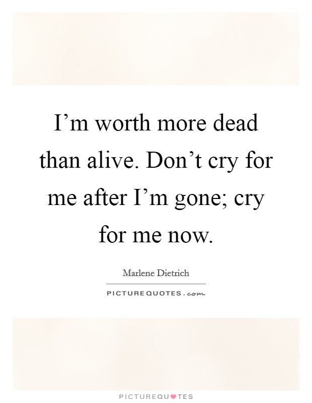 I'm worth more dead than alive. Don't cry for me after I'm gone; cry for me now. Picture Quote #1
