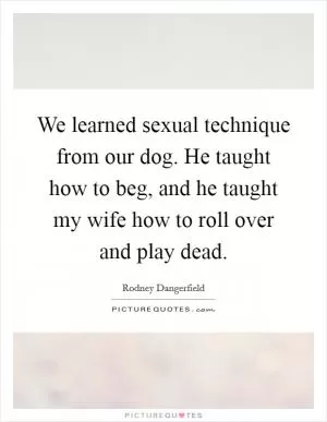 We learned sexual technique from our dog. He taught how to beg, and he taught my wife how to roll over and play dead Picture Quote #1