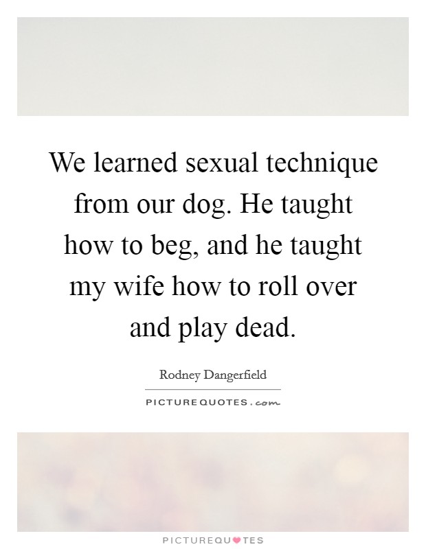 We learned sexual technique from our dog. He taught how to beg, and he taught my wife how to roll over and play dead. Picture Quote #1