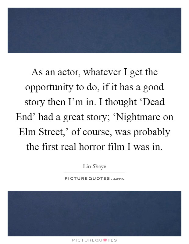 As an actor, whatever I get the opportunity to do, if it has a good story then I'm in. I thought ‘Dead End' had a great story; ‘Nightmare on Elm Street,' of course, was probably the first real horror film I was in. Picture Quote #1