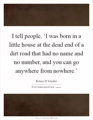 I tell people, ‘I was born in a little house at the dead end of a dirt road that had no name and no number, and you can go anywhere from nowhere.’ Picture Quote #1