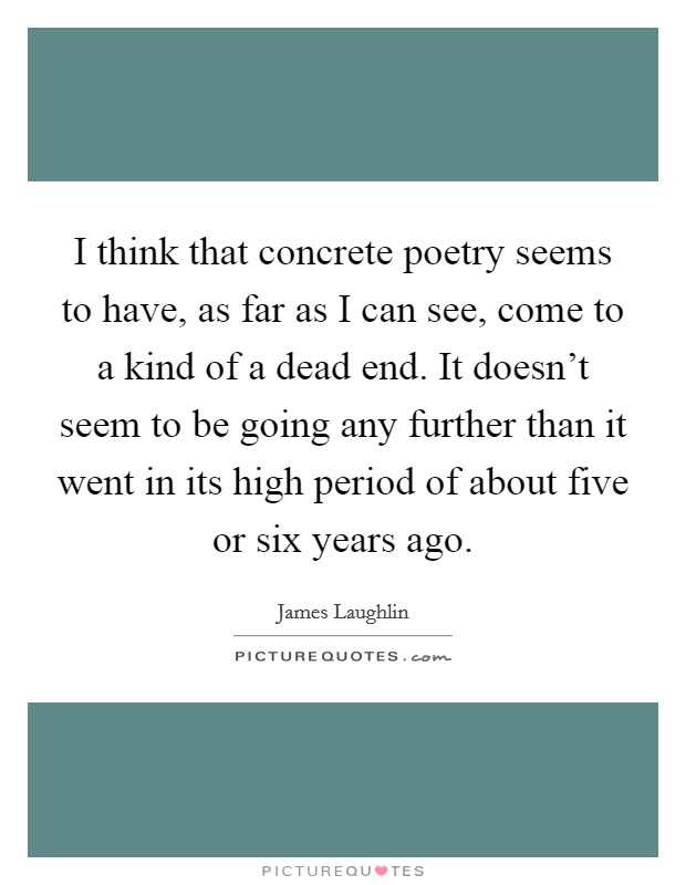 I think that concrete poetry seems to have, as far as I can see, come to a kind of a dead end. It doesn't seem to be going any further than it went in its high period of about five or six years ago. Picture Quote #1