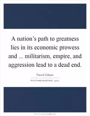 A nation’s path to greatness lies in its economic prowess and ... militarism, empire, and aggression lead to a dead end Picture Quote #1