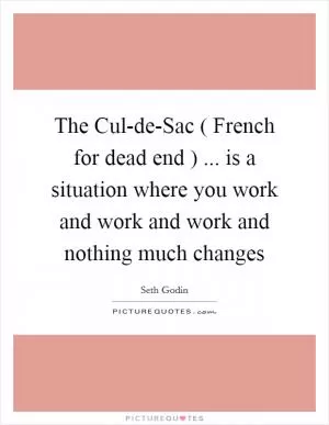 The Cul-de-Sac ( French for dead end ) ... is a situation where you work and work and work and nothing much changes Picture Quote #1