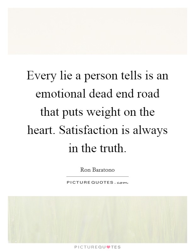 Every lie a person tells is an emotional dead end road that puts weight on the heart. Satisfaction is always in the truth. Picture Quote #1