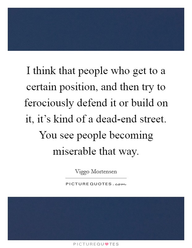 I think that people who get to a certain position, and then try to ferociously defend it or build on it, it's kind of a dead-end street. You see people becoming miserable that way. Picture Quote #1