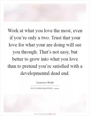 Work at what you love the most, even if you’re only a two. Trust that your love for what your are doing will see you through. That’s not easy, but better to grow into what you love than to pretend you’re satisfied with a developmental dead end Picture Quote #1