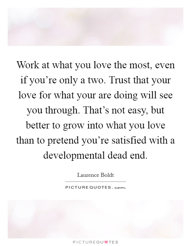 Work at what you love the most, even if you're only a two. Trust that your love for what your are doing will see you through. That's not easy, but better to grow into what you love than to pretend you're satisfied with a developmental dead end. Picture Quote #1