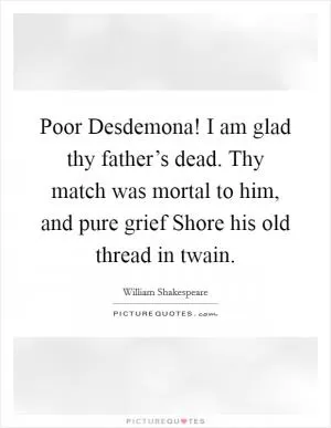 Poor Desdemona! I am glad thy father’s dead. Thy match was mortal to him, and pure grief Shore his old thread in twain Picture Quote #1
