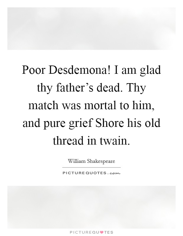 Poor Desdemona! I am glad thy father's dead. Thy match was mortal to him, and pure grief Shore his old thread in twain. Picture Quote #1