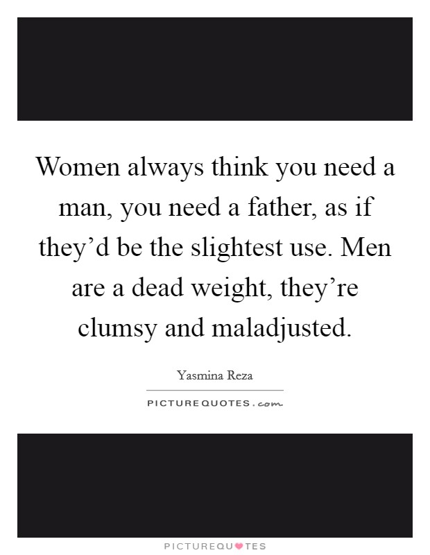 Women always think you need a man, you need a father, as if they'd be the slightest use. Men are a dead weight, they're clumsy and maladjusted. Picture Quote #1