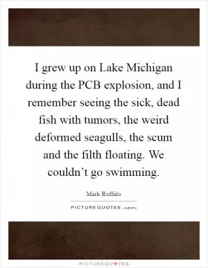 I grew up on Lake Michigan during the PCB explosion, and I remember seeing the sick, dead fish with tumors, the weird deformed seagulls, the scum and the filth floating. We couldn’t go swimming Picture Quote #1