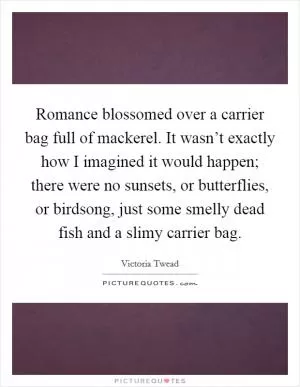 Romance blossomed over a carrier bag full of mackerel. It wasn’t exactly how I imagined it would happen; there were no sunsets, or butterflies, or birdsong, just some smelly dead fish and a slimy carrier bag Picture Quote #1