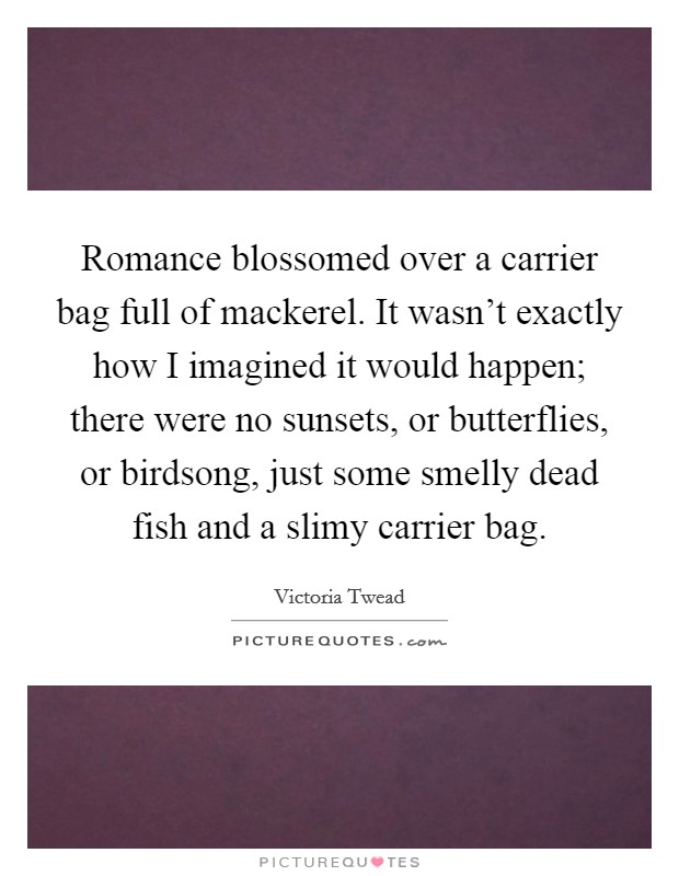Romance blossomed over a carrier bag full of mackerel. It wasn't exactly how I imagined it would happen; there were no sunsets, or butterflies, or birdsong, just some smelly dead fish and a slimy carrier bag. Picture Quote #1