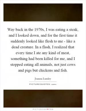 Way back in the 1970s, I was eating a steak, and I looked down, and for the first time it suddenly looked like flesh to me - like a dead creature. In a flash, I realized that every time I ate any kind of meat, something had been killed for me, and I stopped eating all animals, not just cows and pigs but chickens and fish Picture Quote #1