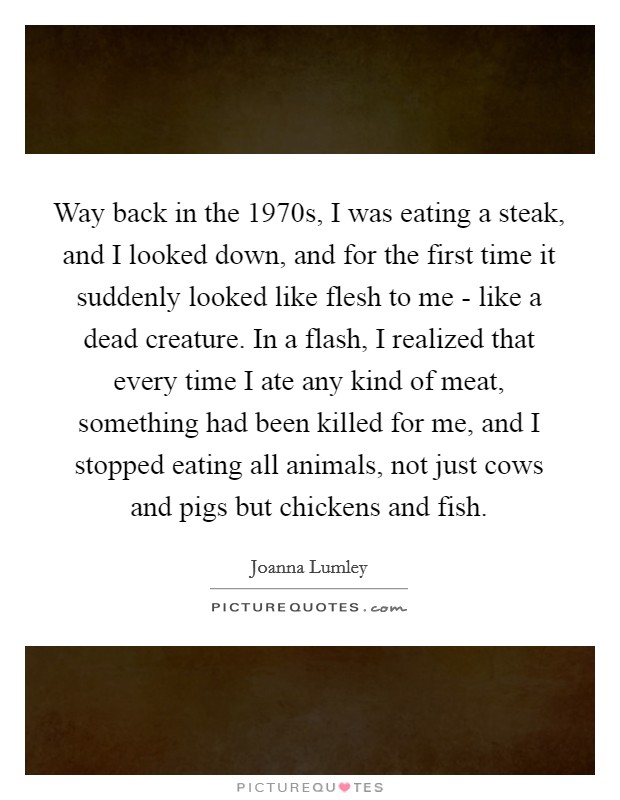 Way back in the 1970s, I was eating a steak, and I looked down, and for the first time it suddenly looked like flesh to me - like a dead creature. In a flash, I realized that every time I ate any kind of meat, something had been killed for me, and I stopped eating all animals, not just cows and pigs but chickens and fish. Picture Quote #1
