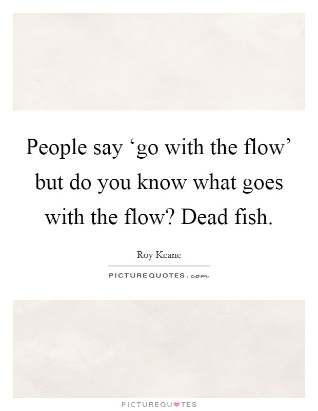 People say ‘go with the flow' but do you know what goes with the flow? Dead fish. Picture Quote #1