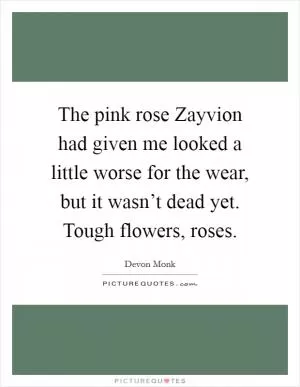 The pink rose Zayvion had given me looked a little worse for the wear, but it wasn’t dead yet. Tough flowers, roses Picture Quote #1