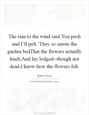 The rain to the wind said,You push and I’ll pelt.’They so smote the garden bedThat the flowers actually knelt,And lay lodged--though not dead.I know how the flowers felt Picture Quote #1