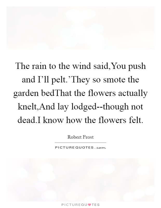 The rain to the wind said,You push and I'll pelt.'They so smote the garden bedThat the flowers actually knelt,And lay lodged--though not dead.I know how the flowers felt. Picture Quote #1
