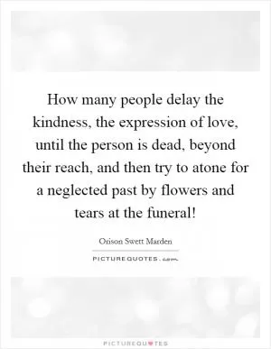 How many people delay the kindness, the expression of love, until the person is dead, beyond their reach, and then try to atone for a neglected past by flowers and tears at the funeral! Picture Quote #1