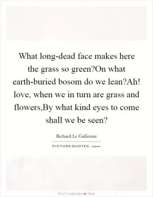 What long-dead face makes here the grass so green?On what earth-buried bosom do we lean?Ah! love, when we in turn are grass and flowers,By what kind eyes to come shall we be seen? Picture Quote #1
