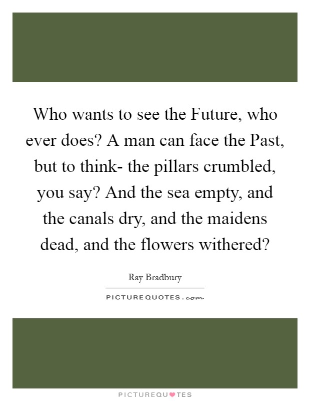Who wants to see the Future, who ever does? A man can face the Past, but to think- the pillars crumbled, you say? And the sea empty, and the canals dry, and the maidens dead, and the flowers withered? Picture Quote #1