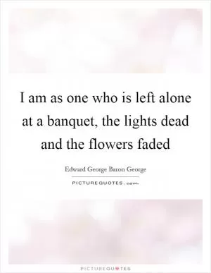 I am as one who is left alone at a banquet, the lights dead and the flowers faded Picture Quote #1