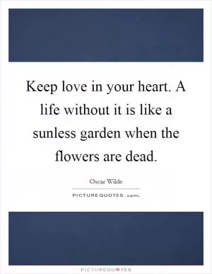 Keep love in your heart. A life without it is like a sunless garden when the flowers are dead Picture Quote #1