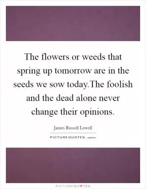 The flowers or weeds that spring up tomorrow are in the seeds we sow today.The foolish and the dead alone never change their opinions Picture Quote #1
