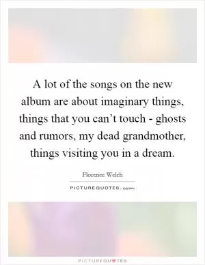 A lot of the songs on the new album are about imaginary things, things that you can’t touch - ghosts and rumors, my dead grandmother, things visiting you in a dream Picture Quote #1