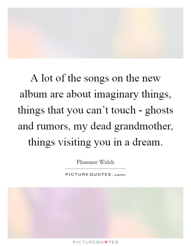 A lot of the songs on the new album are about imaginary things, things that you can't touch - ghosts and rumors, my dead grandmother, things visiting you in a dream. Picture Quote #1