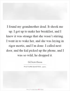 I found my grandmother dead. It shook me up. I got up to make her breakfast, and I knew it was strange that she wasn’t stirring. I went in to wake her, and she was laying in rigor mortis, and I’m done. I called next door, and the kid picked up the phone, and I was so wild, he dropped it Picture Quote #1