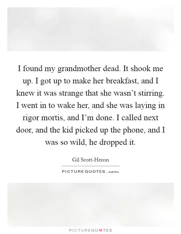 I found my grandmother dead. It shook me up. I got up to make her breakfast, and I knew it was strange that she wasn't stirring. I went in to wake her, and she was laying in rigor mortis, and I'm done. I called next door, and the kid picked up the phone, and I was so wild, he dropped it. Picture Quote #1