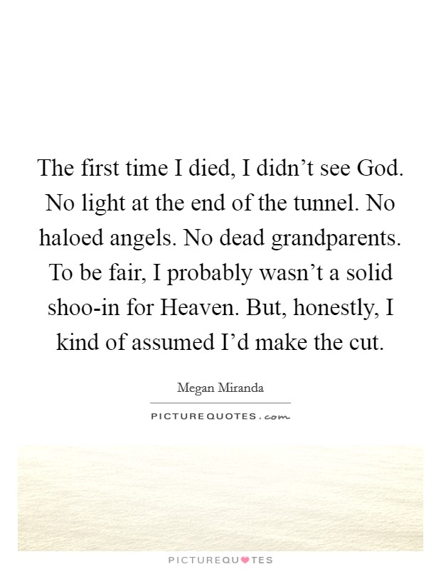 The first time I died, I didn't see God. No light at the end of the tunnel. No haloed angels. No dead grandparents. To be fair, I probably wasn't a solid shoo-in for Heaven. But, honestly, I kind of assumed I'd make the cut. Picture Quote #1