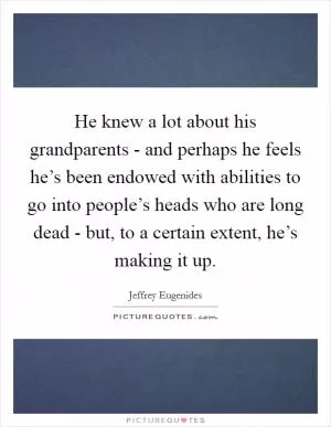 He knew a lot about his grandparents - and perhaps he feels he’s been endowed with abilities to go into people’s heads who are long dead - but, to a certain extent, he’s making it up Picture Quote #1