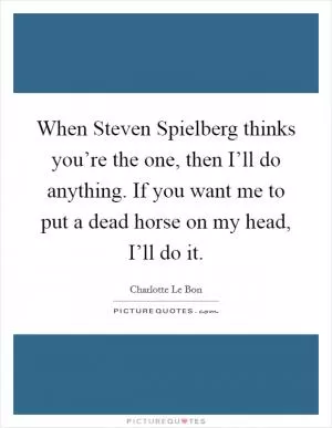 When Steven Spielberg thinks you’re the one, then I’ll do anything. If you want me to put a dead horse on my head, I’ll do it Picture Quote #1