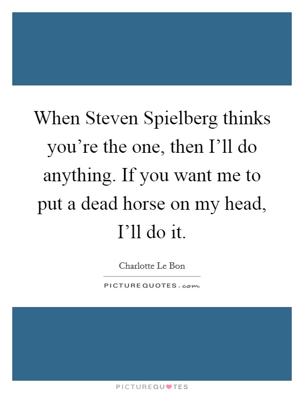 When Steven Spielberg thinks you're the one, then I'll do anything. If you want me to put a dead horse on my head, I'll do it. Picture Quote #1