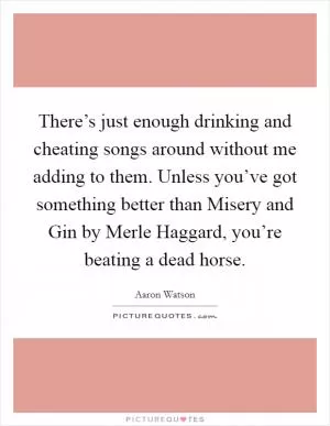 There’s just enough drinking and cheating songs around without me adding to them. Unless you’ve got something better than Misery and Gin by Merle Haggard, you’re beating a dead horse Picture Quote #1