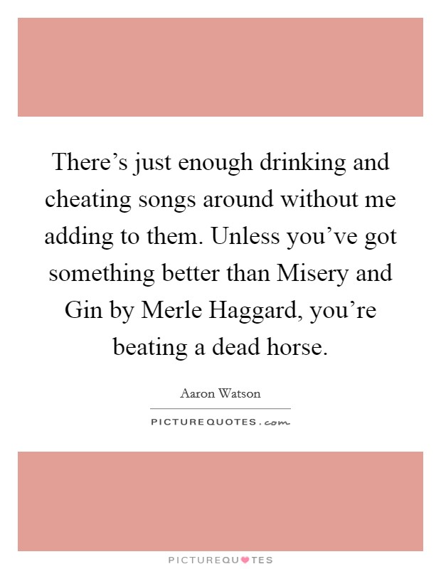There's just enough drinking and cheating songs around without me adding to them. Unless you've got something better than Misery and Gin by Merle Haggard, you're beating a dead horse. Picture Quote #1