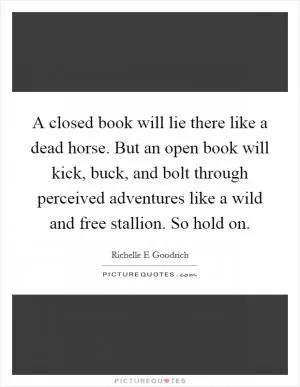 A closed book will lie there like a dead horse. But an open book will kick, buck, and bolt through perceived adventures like a wild and free stallion. So hold on Picture Quote #1