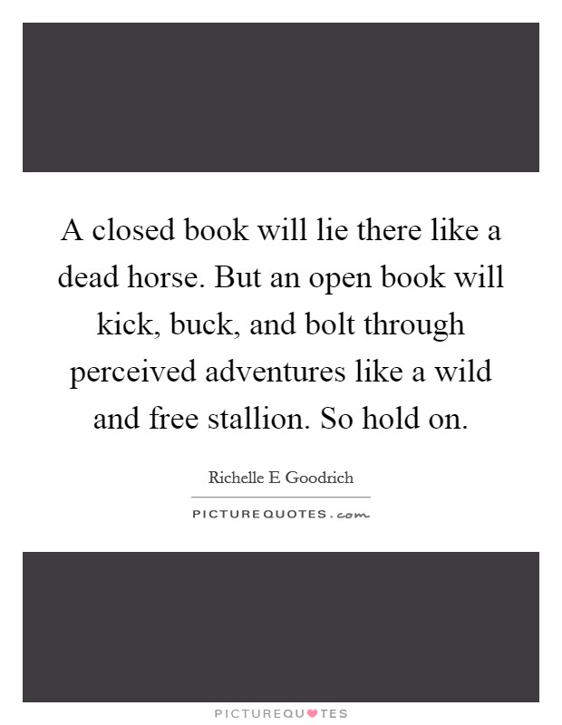 A closed book will lie there like a dead horse. But an open book will kick, buck, and bolt through perceived adventures like a wild and free stallion. So hold on. Picture Quote #1