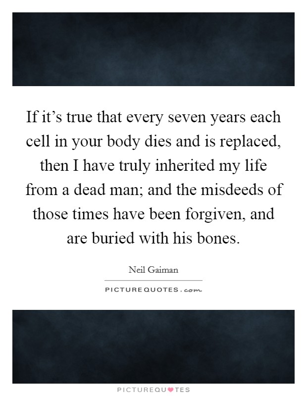 If it's true that every seven years each cell in your body dies and is replaced, then I have truly inherited my life from a dead man; and the misdeeds of those times have been forgiven, and are buried with his bones. Picture Quote #1