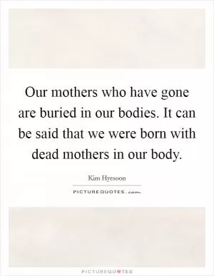 Our mothers who have gone are buried in our bodies. It can be said that we were born with dead mothers in our body Picture Quote #1