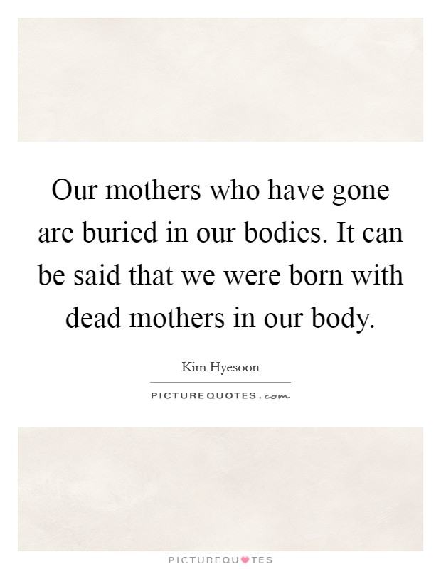 Our mothers who have gone are buried in our bodies. It can be said that we were born with dead mothers in our body. Picture Quote #1