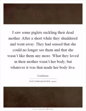 I saw some piglets suckling their dead mother. After a short while they shuddered and went away. They had sensed that she could no longer see them and that she wasn’t like them any more. What they loved in their mother wasn’t her body, but whatever it was that made her body live Picture Quote #1