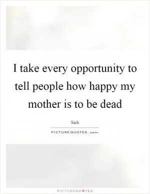 I take every opportunity to tell people how happy my mother is to be dead Picture Quote #1