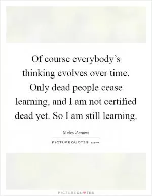 Of course everybody’s thinking evolves over time. Only dead people cease learning, and I am not certified dead yet. So I am still learning Picture Quote #1